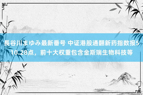 長谷川まゆみ最新番号 中证港股通翻新药指数报510.28点，前十大权重包含金斯瑞生物科技等