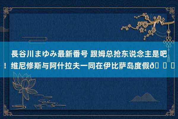 長谷川まゆみ最新番号 跟姆总抢东说念主是吧！维尼修斯与阿什拉夫一同在伊比萨岛度假😄