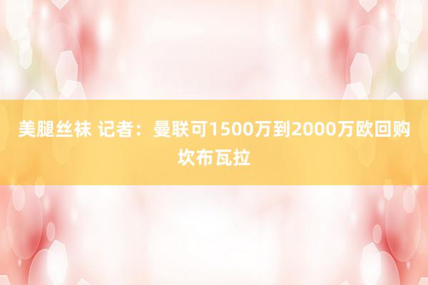 美腿丝袜 记者：曼联可1500万到2000万欧回购坎布瓦拉