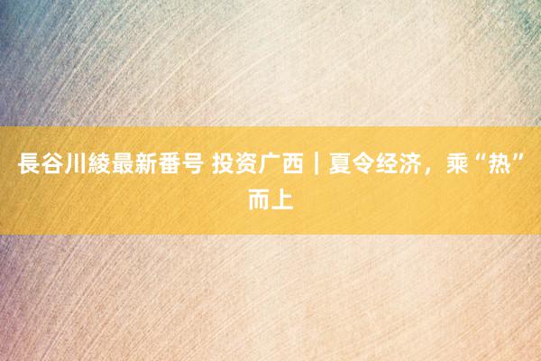 長谷川綾最新番号 投资广西｜夏令经济，乘“热”而上