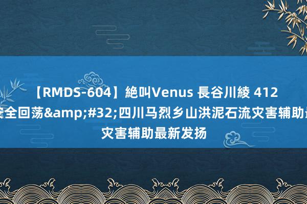 【RMDS-604】絶叫Venus 長谷川綾 412名群众安全回荡&#32;四川马烈乡山洪泥石流灾害辅助最新发扬