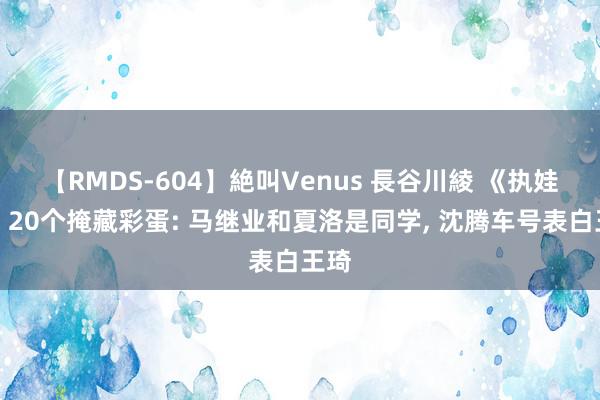 【RMDS-604】絶叫Venus 長谷川綾 《执娃娃》20个掩藏彩蛋: 马继业和夏洛是同学, 沈腾车号表白王琦