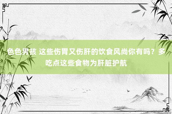 色色男孩 这些伤胃又伤肝的饮食风尚你有吗？多吃点这些食物为肝脏护航