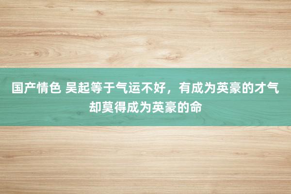 国产情色 吴起等于气运不好，有成为英豪的才气却莫得成为英豪的命