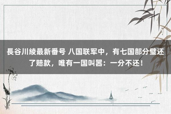 長谷川綾最新番号 八国联军中，有七国部分璧还了赔款，唯有一国叫嚣：一分不还！