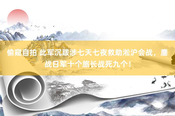 偷窥自拍 此军沉跋涉七天七夜救助淞沪会战，鏖战日军十个旅长战死九个！