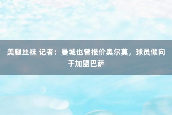 美腿丝袜 记者：曼城也曾报价奥尔莫，球员倾向于加盟巴萨