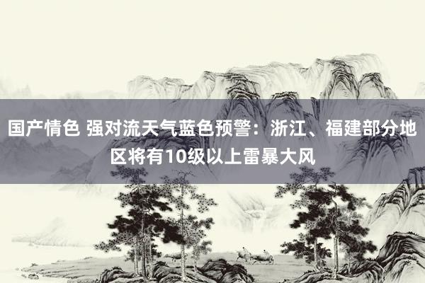 国产情色 强对流天气蓝色预警：浙江、福建部分地区将有10级以上雷暴大风