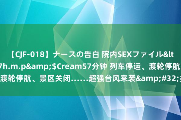 【CJF-018】ナースの告白 院内SEXファイル</a>2008-03-07h.m.p&$Cream57分钟 列车停运、渡轮停航、景区关闭……超强台风来袭&#32;多地严阵以待落实小心按序