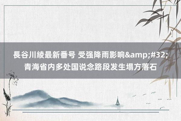 長谷川綾最新番号 受强降雨影响&#32;青海省内多处国说念路段发生塌方落石