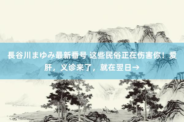 長谷川まゆみ最新番号 这些民俗正在伤害你！爱肝，义诊来了，就在翌日→