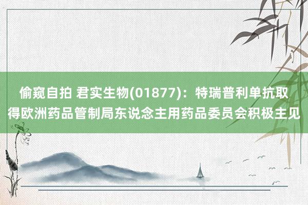 偷窥自拍 君实生物(01877)：特瑞普利单抗取得欧洲药品管制局东说念主用药品委员会积极主见