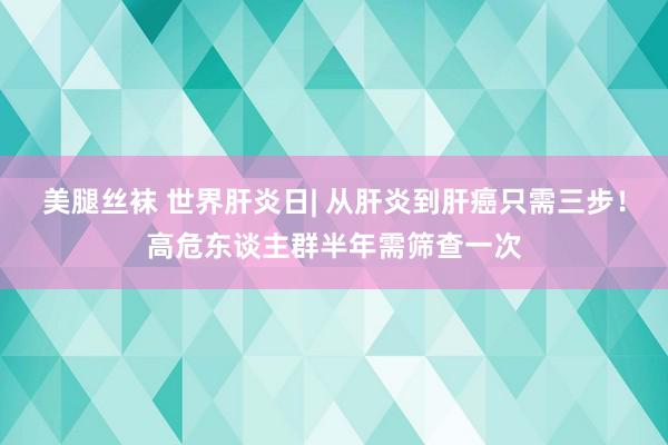 美腿丝袜 世界肝炎日| 从肝炎到肝癌只需三步！高危东谈主群半年需筛查一次