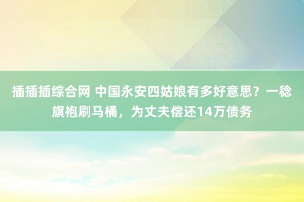 插插插综合网 中国永安四姑娘有多好意思？一稔旗袍刷马桶，为丈夫偿还14万债务