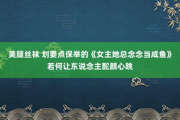 美腿丝袜 划要点保举的《女主她总念念当咸鱼》若何让东说念主酡颜心跳