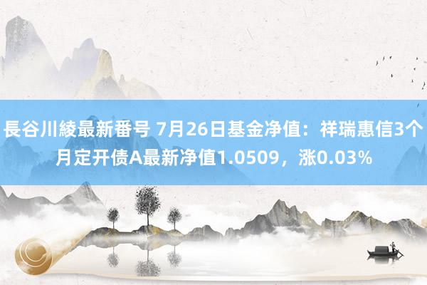 長谷川綾最新番号 7月26日基金净值：祥瑞惠信3个月定开债A最新净值1.0509，涨0.03%