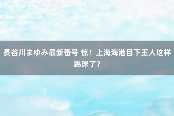 長谷川まゆみ最新番号 惊！上海海港目下王人这样踢球了？