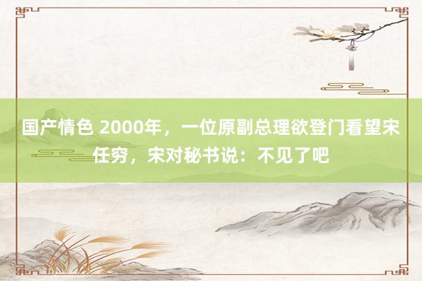 国产情色 2000年，一位原副总理欲登门看望宋任穷，宋对秘书说：不见了吧