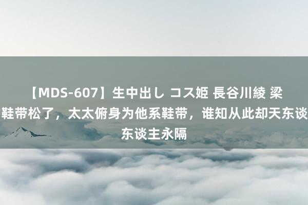 【MDS-607】生中出し コス姫 長谷川綾 梁实秋的鞋带松了，太太俯身为他系鞋带，谁知从此却天东谈主永隔