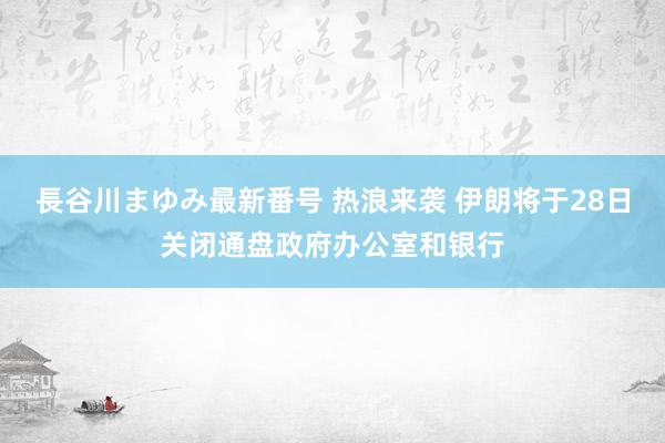 長谷川まゆみ最新番号 热浪来袭 伊朗将于28日关闭通盘政府办公室和银行