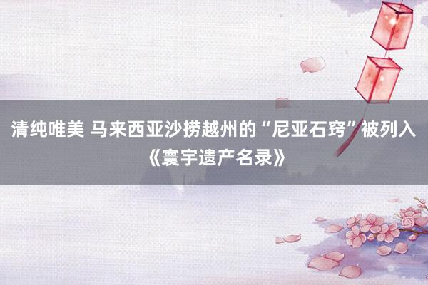 清纯唯美 马来西亚沙捞越州的“尼亚石窍”被列入《寰宇遗产名录》