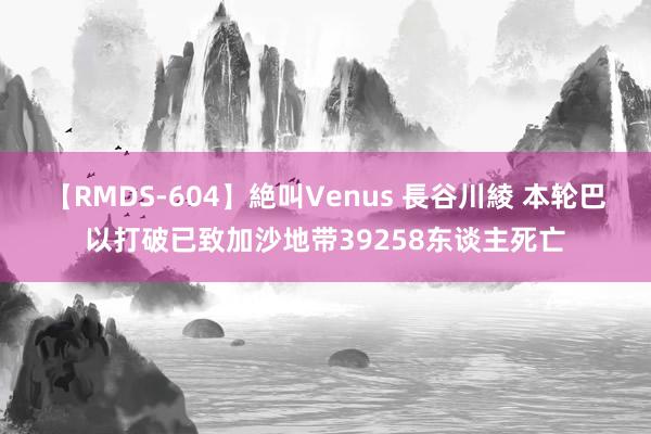 【RMDS-604】絶叫Venus 長谷川綾 本轮巴以打破已致加沙地带39258东谈主死亡