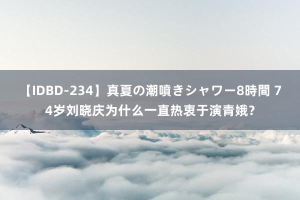 【IDBD-234】真夏の潮噴きシャワー8時間 74岁刘晓庆为什么一直热衷于演青娥？