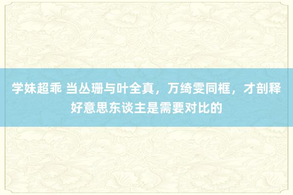 学妹超乖 当丛珊与叶全真，万绮雯同框，才剖释好意思东谈主是需要对比的