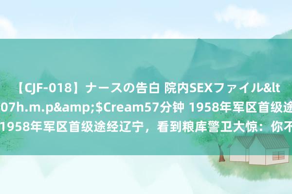 【CJF-018】ナースの告白 院内SEXファイル</a>2008-03-07h.m.p&$Cream57分钟 1958年军区首级途经辽宁，看到粮库警卫大惊：你不是仍是殉难了？