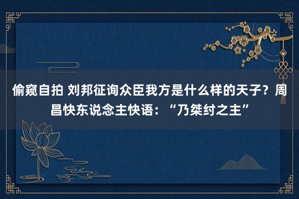 偷窥自拍 刘邦征询众臣我方是什么样的天子？周昌快东说念主快语：“乃桀纣之主”