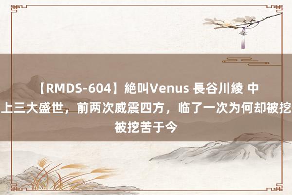 【RMDS-604】絶叫Venus 長谷川綾 中国历史上三大盛世，前两次威震四方，临了一次为何却被挖苦于今