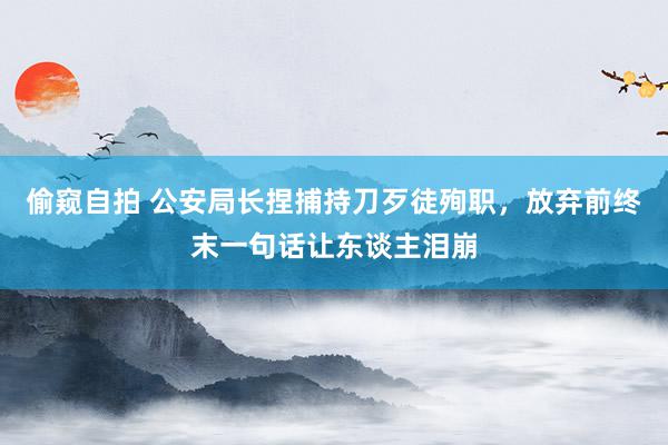 偷窥自拍 公安局长捏捕持刀歹徒殉职，放弃前终末一句话让东谈主泪崩