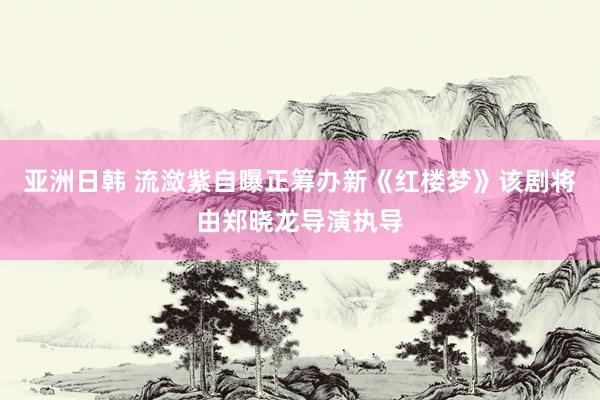 亚洲日韩 流潋紫自曝正筹办新《红楼梦》该剧将由郑晓龙导演执导