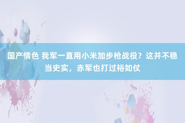 国产情色 我军一直用小米加步枪战役？这并不稳当史实，赤军也打过裕如仗