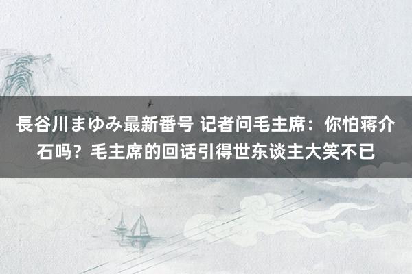 長谷川まゆみ最新番号 记者问毛主席：你怕蒋介石吗？毛主席的回话引得世东谈主大笑不已