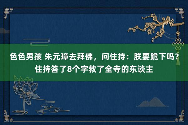 色色男孩 朱元璋去拜佛，问住持：朕要跪下吗？住持答了8个字救了全寺的东谈主