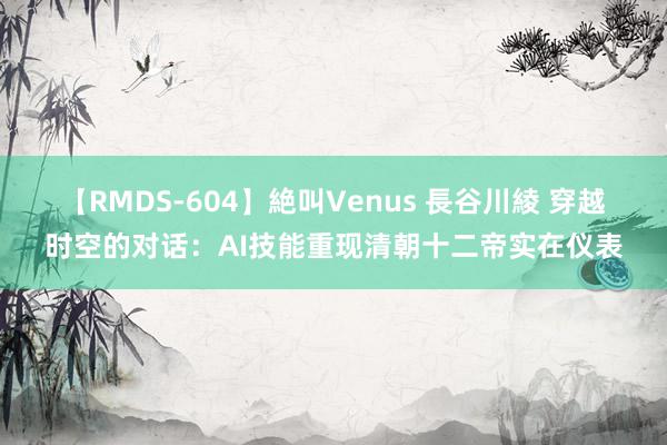 【RMDS-604】絶叫Venus 長谷川綾 穿越时空的对话：AI技能重现清朝十二帝实在仪表