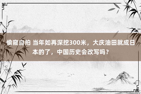 偷窥自拍 当年如再深挖300米，大庆油田就成日本的了，中国历史会改写吗？