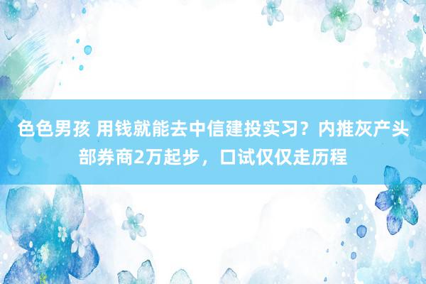 色色男孩 用钱就能去中信建投实习？内推灰产头部券商2万起步，口试仅仅走历程