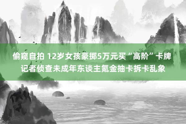 偷窥自拍 12岁女孩豪掷5万元买“高阶”卡牌 记者侦查未成年东谈主氪金抽卡拆卡乱象