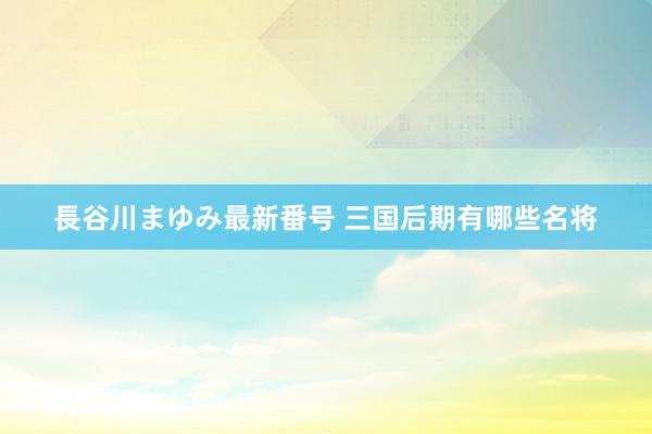 長谷川まゆみ最新番号 三国后期有哪些名将