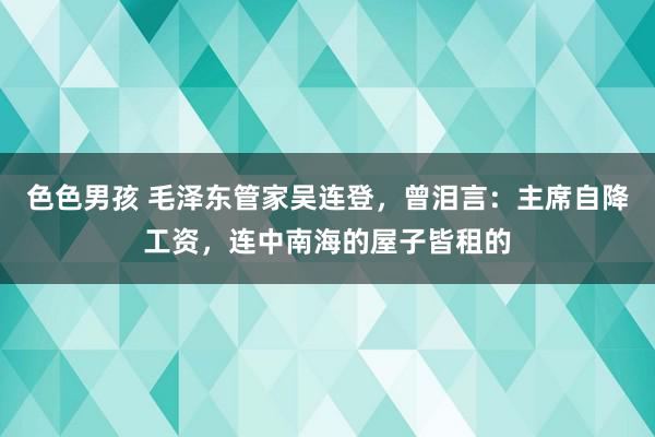 色色男孩 毛泽东管家吴连登，曾泪言：主席自降工资，连中南海的屋子皆租的