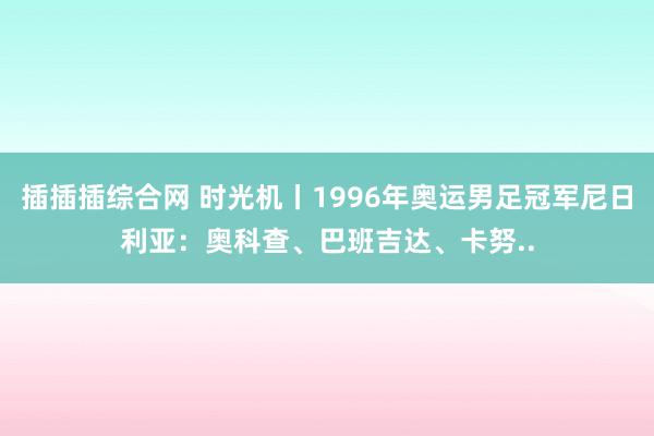 插插插综合网 时光机丨1996年奥运男足冠军尼日利亚：奥科查、巴班吉达、卡努..