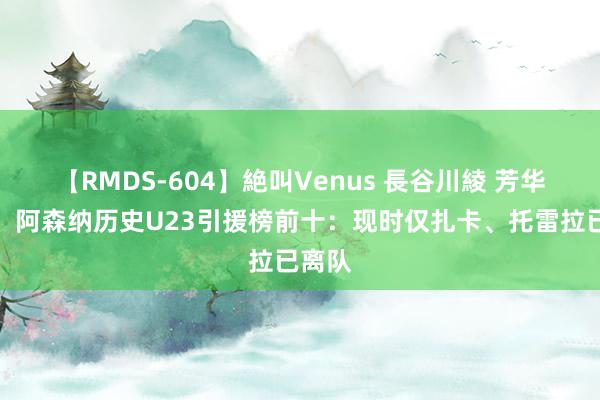 【RMDS-604】絶叫Venus 長谷川綾 芳华风暴！阿森纳历史U23引援榜前十：现时仅扎卡、托雷拉已离队