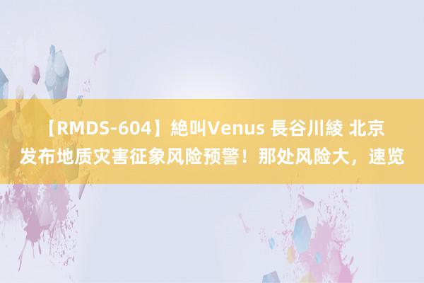 【RMDS-604】絶叫Venus 長谷川綾 北京发布地质灾害征象风险预警！那处风险大，速览