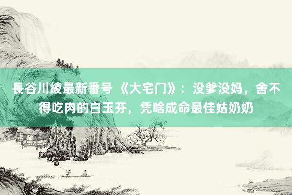 長谷川綾最新番号 《大宅门》：没爹没妈，舍不得吃肉的白玉芬，凭啥成命最佳姑奶奶