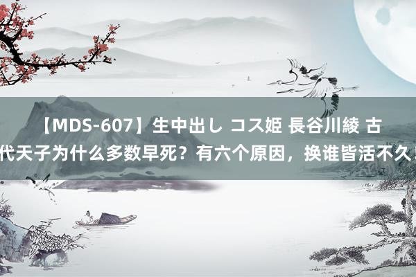 【MDS-607】生中出し コス姫 長谷川綾 古代天子为什么多数早死？有六个原因，换谁皆活不久！