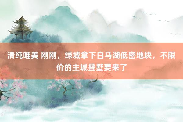 清纯唯美 刚刚，绿城拿下白马湖低密地块，不限价的主城叠墅要来了