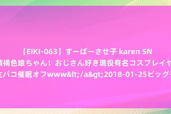 【EIKI-063】すーぱーさせ子 karen SNS炎上騒動でお馴染みのハーフ顔褐色娘ちゃん！おじさん好き現役有名コスプレイヤーの妊娠中出し生パコ催眠オフwww</a>2018-01-25ビッグモーカル&$EIKI119分钟 剧情绝佳的三本总裁权门经典演义，是心动的嗅觉