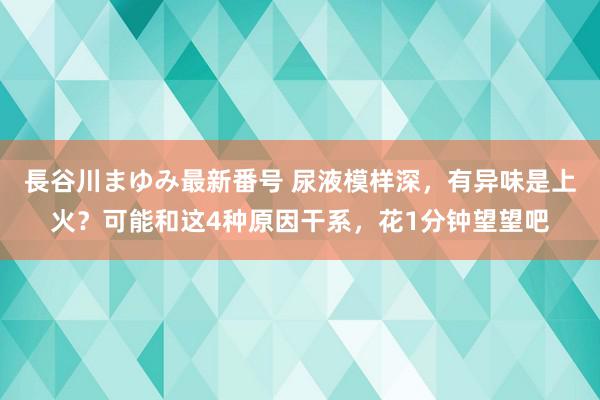 長谷川まゆみ最新番号 尿液模样深，有异味是上火？可能和这4种原因干系，花1分钟望望吧